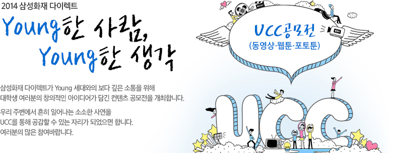 2014 삼성화재 다이렉트 Young한 사람, Young한 생각 삼성화재 다이렉트가 Young 세대와의 보다 깊은 소통을 위해 대학생 여러분의 창의적인 아이디어가 담긴 컨텐츠 공모전을 개최합니다. 우리 주변에서 흔히 일어나는 소소한 사연을 UCC를 통해 공감할 수 있는 자리가 되었으면 합니다. 여러분의 많은 참여 바랍니다.