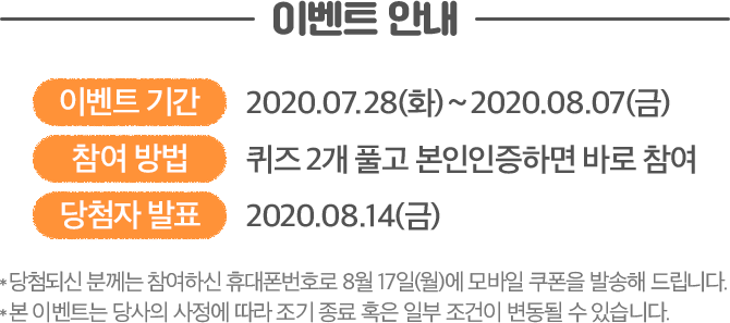 이벤트 안내 이벤트 기간 : 2020.07.28(화) ~ 2020.08.07(금) 참여방법 : 퀴즈 2개 풀고 본인인증하면 바로 참여 당첨자 발표 : 2020.08.14(금) *당첨되신 분께는 참여하신 휴대폰번호로 8월 17일(월)에 모바일 쿠폰을 발송해 드립니다. * 본 이벤트는 당사의 사정에 따라 조기 종료 혹은 일부 조건이 변동될 수 있습니다.