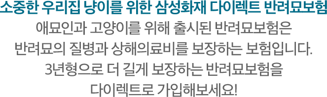 소중한 우리집 냥이를 위한 삼성화재 다이렉트 반려묘보험 애묘인과 고양이를 위해 출시된 반려묘보험은 반려묘의 질병과 상해의료비를 보장하는 보험입니다. 3년형으로 더 길게 보장하는 반려묘보험을 다이렉트로 가입해 보세요!