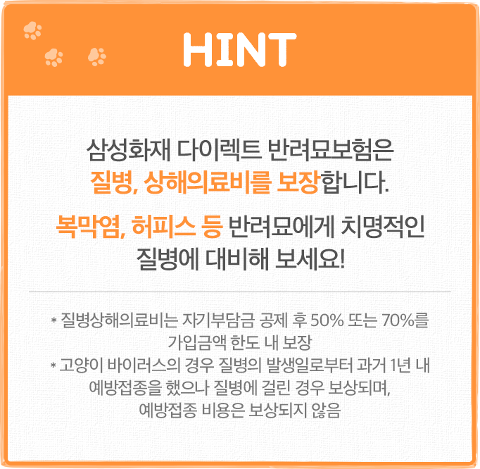 HINT 삼성화재 다이렉트 반려묘보험은 질병, 상해의료비를 보장합니다. 복막염, 허피스 등 반려묘에게 치명적인 질병에 대비해 보세요! * 질병상해의료비는 자기부담금 공제 후 50% 또는 70%를 가입금액 한도 내 보장 * 고양이 바이러스의 경우 질병의 발생일로부터 과거 1년 내 예방접종을 했으나 질병에 걸린 경우 보상하며, 예방접종 비용은 보상하지 않음
